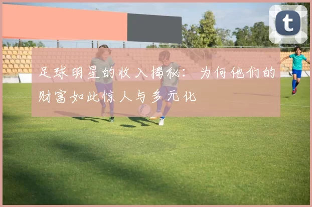 足球明星的收入揭秘：为何他们的财富如此惊人与多元化