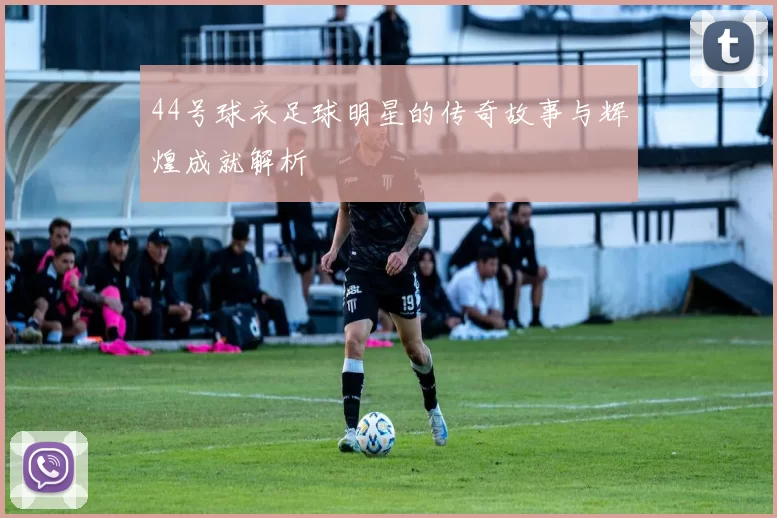 44号球衣足球明星的传奇故事与辉煌成就解析