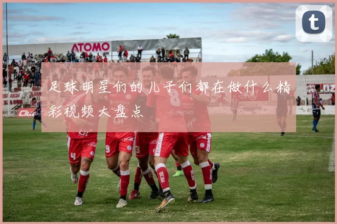 足球明星们的儿子们都在做什么精彩视频大盘点