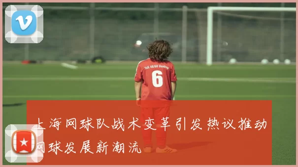 上海网球队战术变革引发热议推动网球发展新潮流