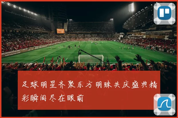 足球明星齐聚东方明珠共庆盛典精彩瞬间尽在眼前