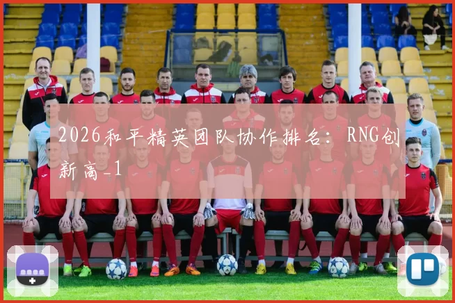 2026和平精英团队协作排名：RNG创新高_1