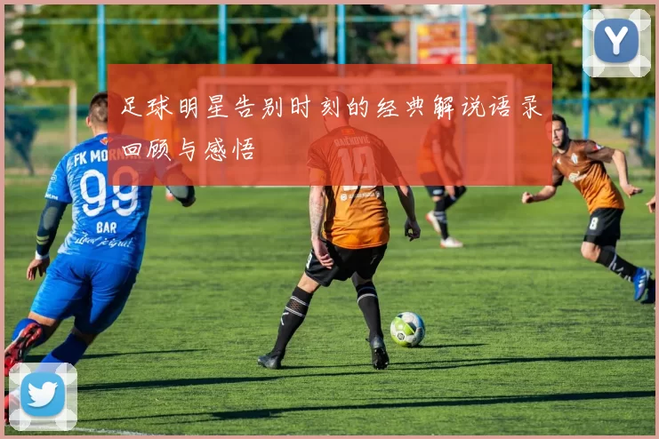 足球明星告别时刻的经典解说语录回顾与感悟